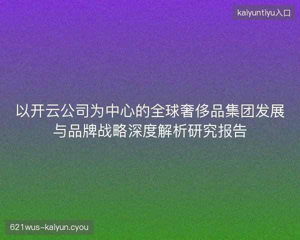 以开云公司为中心的全球奢侈品集团发展与品牌战略深度解析研究报告 以开云公司为中心的全球奢侈品集团发展与品牌战略深度解析研究报告
